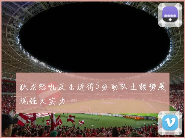 狄龙怒吼反击连得5分助队止颓势展现强大实力