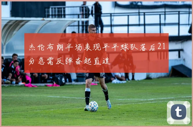 杰伦布朗半场表现平平球队落后21分急需反弹奋起直追