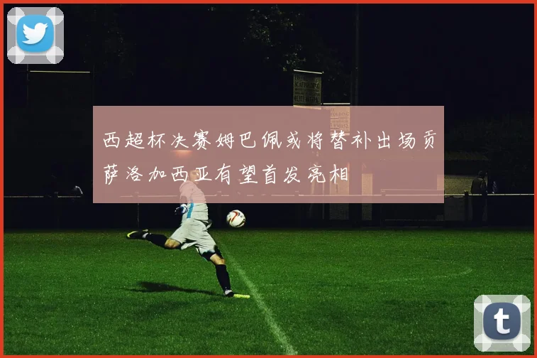 西超杯决赛姆巴佩或将替补出场贡萨洛加西亚有望首发亮相