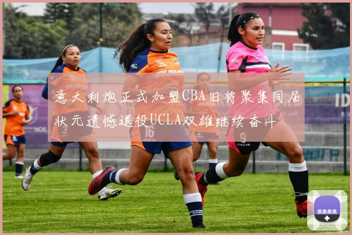 意大利炮正式加盟CBA旧将聚集同届状元遗憾退役UCLA双雄继续奋斗