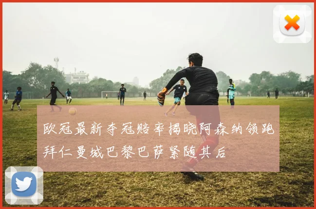欧冠最新夺冠赔率揭晓阿森纳领跑拜仁曼城巴黎巴萨紧随其后