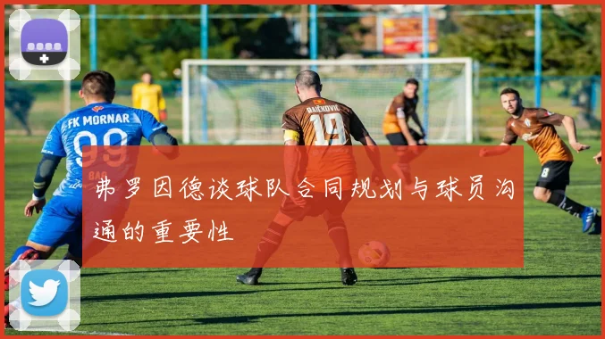 弗罗因德谈球队合同规划与球员沟通的重要性