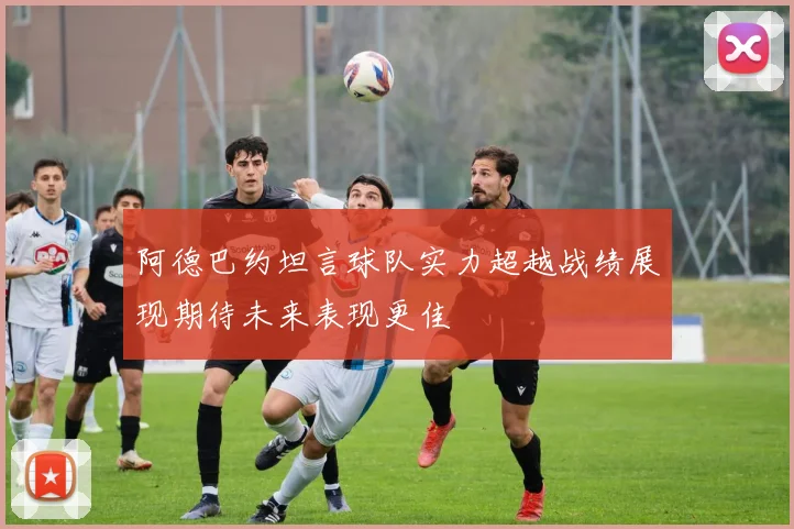阿德巴约坦言球队实力超越战绩展现期待未来表现更佳