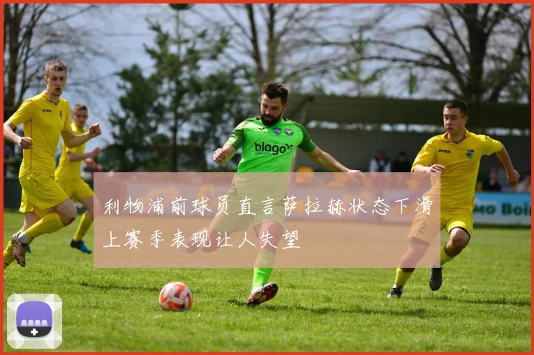 利物浦前球员直言萨拉赫状态下滑上赛季表现让人失望