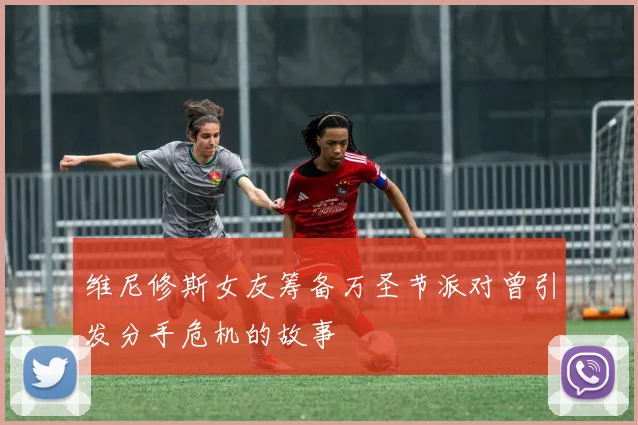 维尼修斯女友筹备万圣节派对曾引发分手危机的故事
