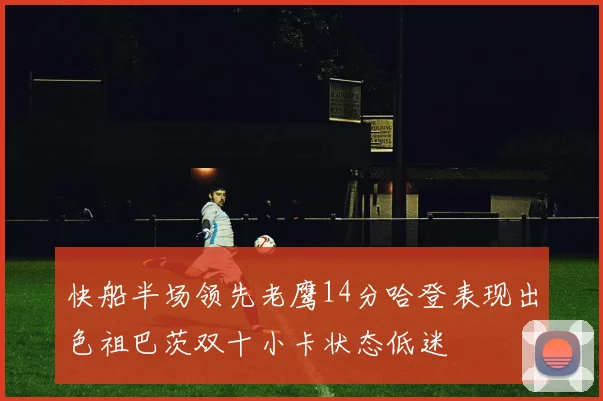 快船半场领先老鹰14分哈登表现出色祖巴茨双十小卡状态低迷