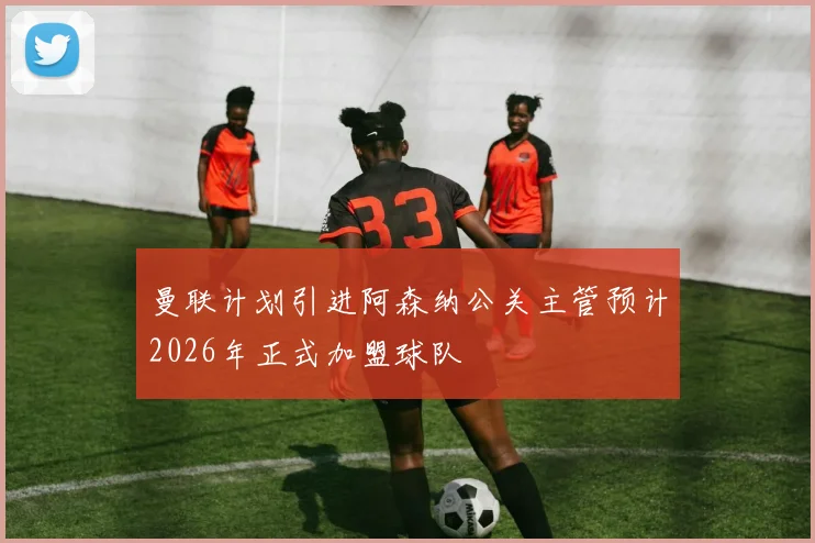 曼联计划引进阿森纳公关主管预计2026年正式加盟球队