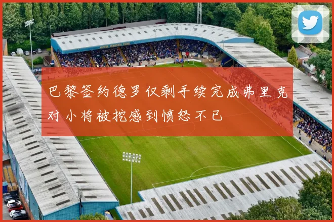巴黎签约德罗仅剩手续完成弗里克对小将被挖感到愤怒不已