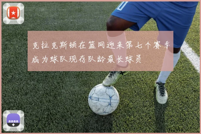 克拉克斯顿在篮网迎来第七个赛季成为球队现存队龄最长球员